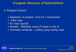 Engineers India Ltd – Delivering excellence through people
PDD
9.01.08
Slide Number– 46 of 67
Cryogenic Recovery of Hydrocarbons
◼ Propane Column
◆ Separation of propane from C4 + components
◆ Valve trays
◆ 20 trays (typical)
◆ Reboiler - Reboiling using LP steam or Hot oil
◆ Overhead condenser – cooling using cooling water
 