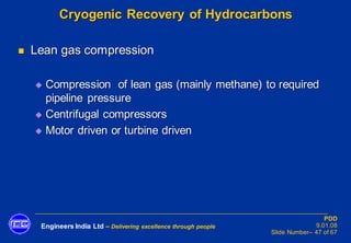 Engineers India Ltd – Delivering excellence through people
PDD
9.01.08
Slide Number– 47 of 67
Cryogenic Recovery of Hydrocarbons
◼ Lean gas compression
◆ Compression of lean gas (mainly methane) to required
pipeline pressure
◆ Centrifugal compressors
◆ Motor driven or turbine driven
 