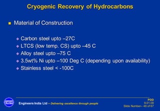 Engineers India Ltd – Delivering excellence through people
PDD
9.01.08
Slide Number– 48 of 67
Cryogenic Recovery of Hydrocarbons
◼ Material of Construction
◆ Carbon steel upto –27C
◆ LTCS (low temp. CS) upto –45 C
◆ Alloy steel upto –75 C
◆ 3.5wt% Ni upto –100 Deg C (depending upon availability)
◆ Stainless steel < -100C
 