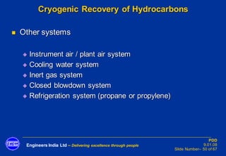 Engineers India Ltd – Delivering excellence through people
PDD
9.01.08
Slide Number– 50 of 67
Cryogenic Recovery of Hydrocarbons
◼ Other systems
◆ Instrument air / plant air system
◆ Cooling water system
◆ Inert gas system
◆ Closed blowdown system
◆ Refrigeration system (propane or propylene)
 