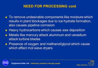 Engineers India Ltd – Delivering excellence through people
PDD
9.01.08
Slide Number– 6 of 67
NEED FOR PROCESSING cont
◼ To remove undesirable components like moisture which
results in plant blockages due to ice hydrate formation,
also causes pipeline corrosion
◼ Heavy hydrocarbons which causes wax deposition
◼ Metals like mercury attack aluminum and vanadium
attack turbine blades
◼ Presence of oxygen and methanol/glycol which cause
which effect mol sieve dryers
 