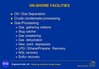 Engineers India Ltd – Delivering excellence through people
PDD
9.01.08
Slide Number– 8 of 67
ON-SHORE FACILITIES
◼ Oil / Gas Separation
◼ Crude condensate processing
◼ Gas Processing
◆ Gas gathering stations
◆ Slug catcher
◆ Gas sweetening
◆ Gas dehydration
◆ Dew point depression
◆ LPG / Ethane/Propane Recovery
◆ NGL recovery
◆ Sulfur recovery
 
