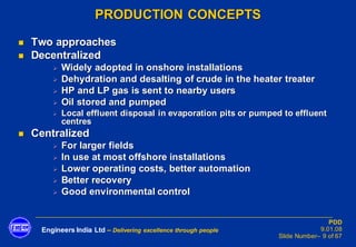 Engineers India Ltd – Delivering excellence through people
PDD
9.01.08
Slide Number– 9 of 67
PRODUCTION CONCEPTS
◼ Two approaches
◼ Decentralized
➢ Widely adopted in onshore installations
➢ Dehydration and desalting of crude in the heater treater
➢ HP and LP gas is sent to nearby users
➢ Oil stored and pumped
➢ Local effluent disposal in evaporation pits or pumped to effluent
centres
◼ Centralized
➢ For larger fields
➢ In use at most offshore installations
➢ Lower operating costs, better automation
➢ Better recovery
➢ Good environmental control
 