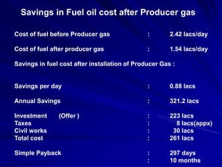 Savings in Fuel oil cost after Producer gas

Cost of fuel before Producer gas               :       2.42 lacs/day

Cost of fuel after producer gas                :       1.54 lacs/day

Savings in fuel cost after installation of Producer Gas :


Savings per day                                :       0.88 lacs

Annual Savings                                 :       321.2 lacs

Investment     (Offer )                        :       223 lacs
Taxes                                          :         8 lacs(appx)
Civil works                                    :        30 lacs
Total cost                                     :       261 lacs

Simple Payback                                 :       297 days
                                               :       10 months
 