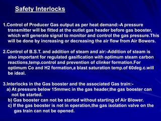 Safety Interlocks

1.Control of Producer Gas output as per heat demand:-A pressure
  transmitter will be fitted at the outlet gas header before gas booster,
  which will generate signal to monitor and control the gas pressure.This
  will be done by increasing or decreasing the air flow from Air Bowers.

2.Control of B.S.T. and addition of steam and air:-Addition of steam is
  also important for regulated gasification with optimum steam carbon
  reactions,temp.control and prevention of clinker formation.For
  optimum Co and H2 formation,a blast saturation temp.of 60deg.c.will
  be ideal.

3.Interlocks in the Gas booster and the associated Gas train:-
  a) At pressure below 15mmwc in the gas header,the gas booster can
     not be started.
   b) Gas booster can not be started without starting of Air Blower.
   c) If the gas booster is not in operation,the gas isolation valve on the
       gas train can not be opened.
 