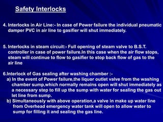 Safety Interlocks

4. Interlocks in Air Line:- In case of Power failure the individual pneumatic
   damper PVC in air line to gasifier will shut immediately.


5. Interlocks in steam circuit:- Full opening of steam valve to B.S.T.
   controller in case of power failure.In this case when the air flow stops,
   steam will continue to flow to gasifier to stop back flow of gas to the
   air line

6.Interlock of Gas sealing after washing chamber :-
  a) In the event of Power failure,the liquor outlet valve from the washing
     chamber sump,which normally remains open will shut immediately as
     a necessary step to fill up the sump with water for sealing the gas out
     let line from sump.
  b) Simultaneously with above operation,a valve in make up water line
      from Overhead emergency water tank will open to allow water to
      sump for filling it and sealing the gas line.
 