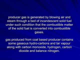 producer gas is generated by blowing air and
 steam through a bed of incandescent solid fuel
under such condition that the combustible matter
  of the solid fuel is converted into combustible
                        gases.

gas produced from coal based producer contains
  some gaseous hydro-carbons and tar vapour
 along with carbon monoxide, hydrogen, carbon
          dioxide and balance nitrogen.
 