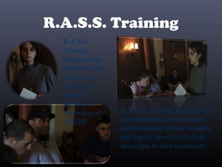 R.A.S.S. Training
R.A.S.S.
Training
(Responsible
Alcohol Sales
and Service
Training)
given by
Stephanie
Kootsikas of
MADD.
R.A.S.S. Training helps servers
and employers have a better
understanding of how to safely
and legally provide alcoholic
beverages to their customers.
 