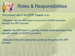 Roles & Responsibilities
The primary role of the CITF Coach is to:
Partner with the RPS team to move the GASPS providers
through the SPF process;
Assist the RPS team in gaining a better understanding of the
specific needs of GASPS providers;
Ensure timely and appropriate guidance throughout the SPF
process.
 