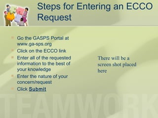 Steps for Entering an ECCO
Request
 Go the GASPS Portal at
www.ga-sps.org
 Click on the ECCO link
 Enter all of the requested
information to the best of
your knowledge
 Enter the nature of your
concern/request
 Click Submit
There will be a
screen shot placed
here
 