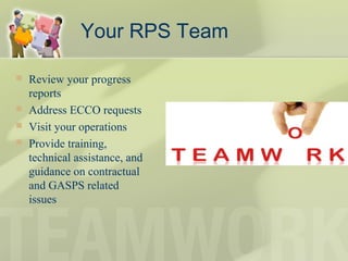 Your RPS Team
 Review your progress
reports
 Address ECCO requests
 Visit your operations
 Provide training,
technical assistance, and
guidance on contractual
and GASPS related
issues
 