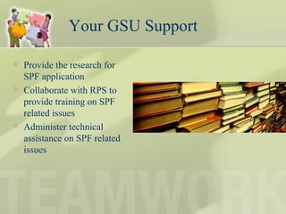 Your GSU Support
 Provide the research for
SPF application
 Collaborate with RPS to
provide training on SPF
related issues
 Administer technical
assistance on SPF related
issues
 