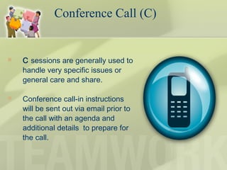  C sessions are generally used to
handle very specific issues or
general care and share.
 Conference call-in instructions
will be sent out via email prior to
the call with an agenda and
additional details to prepare for
the call.
Conference Call (C)
 