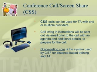  CSS calls can be used for TA with one
or multiple providers.
 Call in/log in instructions will be sent
out via email prior to the call with an
agenda and additional details to
prepare for the call.
 Gotomeeting.com is the system used
by CITF for distance-based training
and TA.
Conference Call/Screen Share
(CSS)
 