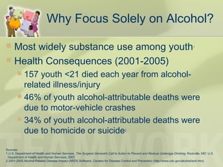 Why Focus Solely on Alcohol?
 Most widely substance use among youth1
 Health Consequences (2001-2005)
 157 youth <21 died each year from alcohol-
related illness/injury
 46% of youth alcohol-attributable deaths were
due to motor-vehicle crashes
 34% of youth alcohol-attributable deaths were
due to homicide or suicide2
Sources:
1.U.S. Department of Health and Human Services. The Surgeon General's Call to Action to Prevent and Reduce Underage Drinking. Rockville, MD: U.S.
Department of Health and Human Services; 2007.
2.2001-2005 Alcohol-Related Disease Impact (ARDI) Software, Centers for Disease Control and Prevention (http://www.cdc.gov/alcohol/ardi.htm).
 