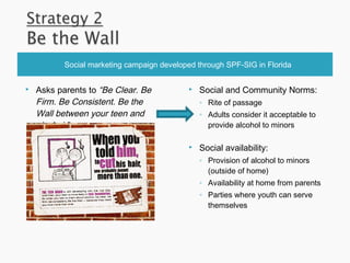 Social marketing campaign developed through SPF-SIG in Florida
 Asks parents to “Be Clear. Be
Firm. Be Consistent. Be the
Wall between your teen and
alcohol.”
 Social and Community Norms:
◦ Rite of passage
◦ Adults consider it acceptable to
provide alcohol to minors
 Social availability:
◦ Provision of alcohol to minors
(outside of home)
◦ Availability at home from parents
◦ Parties where youth can serve
themselves
 