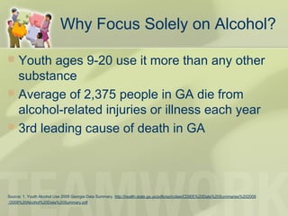  Youth ages 9-20 use it more than any other
substance
 Average of 2,375 people in GA die from
alcohol-related injuries or illness each year
 3rd leading cause of death in GA
Source: 1. Youth Alcohol Use 2009 Georgia Data Summary. http://health.state.ga.us/pdfs/epi/cdiee/CDIEE%20Data%20Summaries%202009
/2009%20Alcohol%20Data%20Summary.pdf
Why Focus Solely on Alcohol?
 