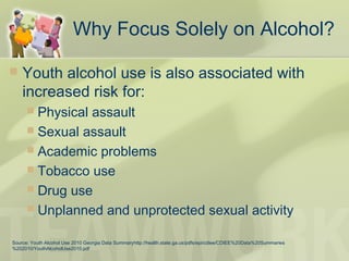 Why Focus Solely on Alcohol?
 Youth alcohol use is also associated with
increased risk for:
 Physical assault
 Sexual assault
 Academic problems
 Tobacco use
 Drug use
 Unplanned and unprotected sexual activity
Source: Youth Alcohol Use 2010 Georgia Data Summaryhttp://health.state.ga.us/pdfs/epi/cdiee/CDIEE%20Data%20Summaries
%202010/YouthAlcoholUse2010.pdf
 