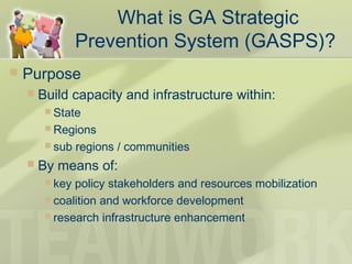 What is GA Strategic
Prevention System (GASPS)?
 Purpose
 Build capacity and infrastructure within:
 State
 Regions
 sub regions / communities
 By means of:
 key policy stakeholders and resources mobilization
 coalition and workforce development
 research infrastructure enhancement
 