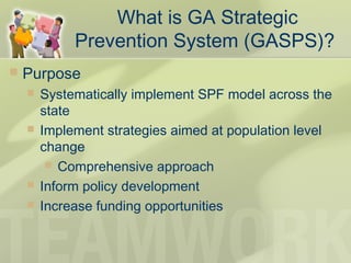  Purpose
 Systematically implement SPF model across the
state
 Implement strategies aimed at population level
change
 Comprehensive approach
 Inform policy development
 Increase funding opportunities
What is GA Strategic
Prevention System (GASPS)?
 