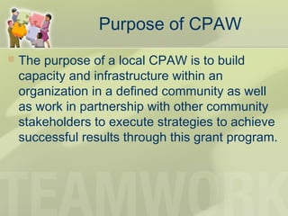 Purpose of CPAW
 The purpose of a local CPAW is to build
capacity and infrastructure within an
organization in a defined community as well
as work in partnership with other community
stakeholders to execute strategies to achieve
successful results through this grant program.
 