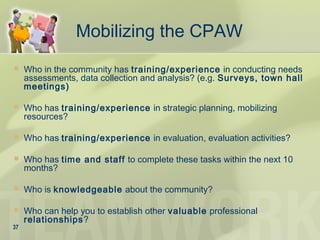 Mobilizing the CPAW
 Who in the community has training/experience in conducting needs
assessments, data collection and analysis? (e.g. Surveys, town hall
meetings)
 Who has training/experience in strategic planning, mobilizing
resources?
 Who has training/experience in evaluation, evaluation activities?
 Who has time and staff to complete these tasks within the next 10
months?
 Who is knowledgeable about the community?
 Who can help you to establish other valuable professional
relationships?
37
 
