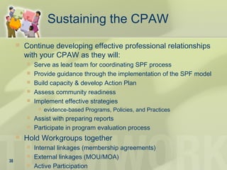 Sustaining the CPAW
 Continue developing effective professional relationships
with your CPAW as they will:
 Serve as lead team for coordinating SPF process
 Provide guidance through the implementation of the SPF model
 Build capacity & develop Action Plan
 Assess community readiness
 Implement effective strategies
 evidence-based Programs, Policies, and Practices
 Assist with preparing reports
 Participate in program evaluation process
 Hold Workgroups together
 Internal linkages (membership agreements)
 External linkages (MOU/MOA)
 Active Participation
38
 