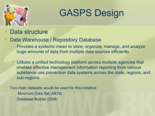  Data structure
 Data Warehouse / Repository Database
 Provides a systemic mean to store, organize, manage, and analyze
huge amounts of data from multiple data sources efficiently
 Utilizes a unified technology platform across multiple agencies that
enables effective management information reporting from various
substance use prevention data systems across the state, regions, and
sub-regions
 Two main datasets would be used for this initiative:
  Minimum Data Set (MDS)
 Database Builder (DbB)
GASPS Design
 