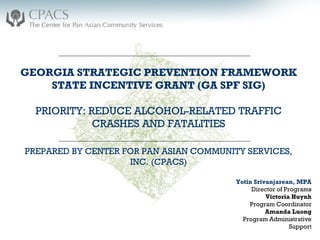 Yotin Srivanjarean, MPA
Director of Programs
Victoria Huynh
Program Coordinator
Amanda Luong
Program Administrative
Support
GEORGIA STRATEGIC PREVENTION FRAMEWORK
STATE INCENTIVE GRANT (GA SPF SIG)
PRIORITY: REDUCE ALCOHOL-RELATED TRAFFIC
CRASHES AND FATALITIES
PREPARED BY CENTER FOR PAN ASIAN COMMUNITY SERVICES,
INC. (CPACS)
 