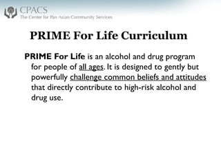 PRIME For Life Curriculum
PRIME For Life is an alcohol and drug program
for people of all ages. It is designed to gently but
powerfully challenge common beliefs and attitudes
that directly contribute to high-risk alcohol and
drug use.
 