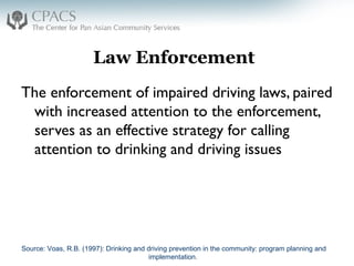 Law Enforcement
The enforcement of impaired driving laws, paired
with increased attention to the enforcement,
serves as an effective strategy for calling
attention to drinking and driving issues
Source: Voas, R.B. (1997): Drinking and driving prevention in the community: program planning and
implementation.
 