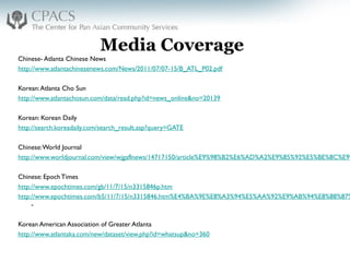 Media Coverage
Chinese- Atlanta Chinese News
http://www.atlantachinesenews.com/News/2011/07/07-15/B_ATL_P02.pdf
 
Korean:Atlanta Cho Sun
http://www.atlantachosun.com/data/read.php?id=news_online&no=20139
 
Korean: Korean Daily
http://search.koreadaily.com/search_result.asp?query=GATE
 
Chinese:World Journal
http://www.worldjournal.com/view/wjgaflnews/14717150/article%E9%98%B2%E6%AD%A2%E9%85%92%E5%BE%8C%E9%
 
Chinese: Epoch Times
http://www.epochtimes.com/gb/11/7/15/n3315846p.htm
http://www.epochtimes.com/b5/11/7/15/n3315846.htm%E4%BA%9E%E8%A3%94%E5%AA%92%E9%AB%94%E8%88%87%
-
 
Korean American Association of Greater Atlanta
http://www.atlantaka.com/new/dataset/view.php?id=whatsup&no=360
 
 
