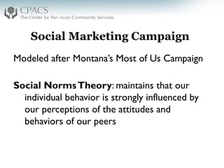 Social Marketing Campaign
Modeled after Montana’s Most of Us Campaign
Social NormsTheory: maintains that our
individual behavior is strongly influenced by
our perceptions of the attitudes and
behaviors of our peers
 