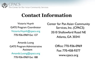 Contact Information
Victoria Huynh
GATE Program Coordinator
Victoria.Huynh@cpacs.org
770-936-0969 Ext 137
Amanda Luong
GATE Program Administrative
Assistant
Amanda.Luong@cpacs.org
770-936-0969 Ext 188
Center for Pan Asian Community
Services, Inc. (CPACS)
3510 Shallowford Road NE
Atlanta, GA 30341
Office: 770-936-0969
Fax: 770-458-9377
www.cpacs.org
 
