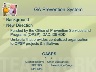 GA Prevention System
 Background
 New Direction
 Funded by the Office of Prevention Services and
Programs (OPSP), DAD, DBHDD
 Umbrella that provides centralized organization
to OPSP projects & initiatives
GASPS
/ 
Alcohol Initiative Other Substances
SPF SIG Prescription Drugs
SPF SPE
 