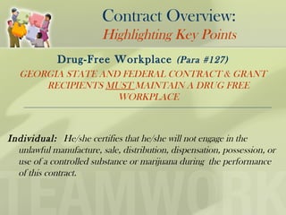 Contract Overview:
Highlighting Key Points
Drug-Free Workplace (Para #127)
GEORGIA STATE AND FEDERAL CONTRACT & GRANT
RECIPIENTS MUST MAINTAIN A DRUG FREE
WORKPLACE
Individual: He/she certifies that he/she will not engage in the
unlawful manufacture, sale, distribution, dispensation, possession, or
use of a controlled substance or marijuana during the performance
of this contract.
 