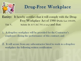 Drug-Free Workplace
Entity: It hereby certifies that it will comply with the Drug-
Free Workplace Act of 1988 (Public Law 100-690,
Title V, Subtitle D; 41 U.S.C 701 et seq.) and that:
1. A drug-free workplace will be provided for the Contractor’s
employees during the performance of this contract; and
2. It will secure from any subcontractor hired to work in a drug-free
workplace the following written certification:
 