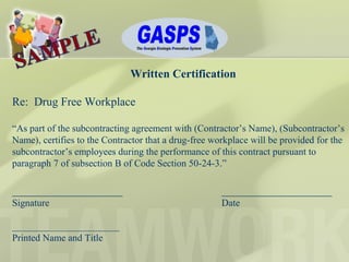 Written Certification
Re: Drug Free Workplace
“As part of the subcontracting agreement with (Contractor’s Name), (Subcontractor’s
Name), certifies to the Contractor that a drug-free workplace will be provided for the
subcontractor’s employees during the performance of this contract pursuant to
paragraph 7 of subsection B of Code Section 50-24-3.”
___________________ ___________________
Signature Date
______________________
Printed Name and Title
 