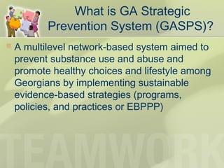 What is GA Strategic
Prevention System (GASPS)?
 A multilevel network-based system aimed to
prevent substance use and abuse and
promote healthy choices and lifestyle among
Georgians by implementing sustainable
evidence-based strategies (programs,
policies, and practices or EBPPP)
 