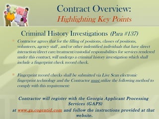 Criminal History Investigations (Para #137)
 Contractor agrees that for the filling of positions, classes of positions,
volunteers, agency staff , and/or other indentified individuals that have direct
interaction/direct care/treatment/custodial responsibilities for services rendered
under this contract, will undergo a criminal history investigation which shall
include a fingerprint check record check.
 Fingerprint record checks shall be submitted via Live Scan electronic
fingerprint technology and the Contractor must utilize the following method to
comply with this requirement:
Contractor will register with the Georgia Applicant Processing
Services (GAPS)
at www.ga.cogentid.com and follow the instructions provided at that
website.
Contract Overview:
Highlighting Key Points
 