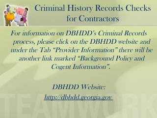 Criminal History Records Checks
for Contractors
For information on DBHDD’s Criminal Records
process, please click on the DBHDD website and
under the Tab “Provider Information” there will be
another link marked “Background Policy and
Cogent Information”.
DBHDD Website:
http://dbhdd.georgia.gov
 