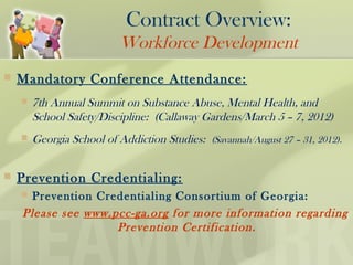  Mandatory Conference Attendance:
 7th Annual Summit on Substance Abuse, Mental Health, and
School Safety/Discipline: (Callaway Gardens/March 5 – 7, 2012)
 Georgia School of Addiction Studies: (Savannah/August 27 – 31, 2012).
 Prevention Credentialing:
 Prevention Credentialing Consortium of Georgia:
Please see www.pcc-ga.org for more information regarding
Prevention Certification.
Contract Overview:
Workforce Development
 
