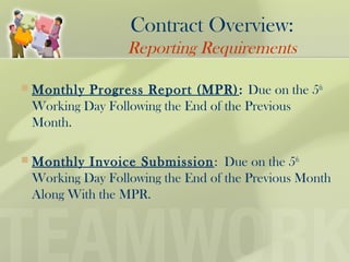  Monthly Progress Report (MPR): Due on the 5th
Working Day Following the End of the Previous
Month.
 Monthly Invoice Submission: Due on the 5th
Working Day Following the End of the Previous Month
Along With the MPR.
Contract Overview:
Reporting Requirements
 