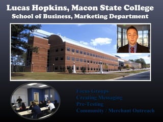 Lucas Hopkins, Macon State College
School of Business, Marketing Department
Focus GroupsFocus Groups
Creating MessagingCreating Messaging
Pre-TestingPre-Testing
Community / Merchant OutreachCommunity / Merchant Outreach
 