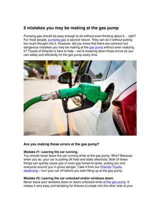 5 mistakes you may be making at the gas pump
Pumping gas should be easy enough to do without even thinking about it… right?
For most people, pumping gas is second nature. They can do it without putting
too much thought into it. However, did you know that there are common but
dangerous mistakes you may be making at the gas pump without even realizing
it? Toyota of Orlando is here to help – we’re breaking down these errors so you
can safely and efficiently hit the gas pump every time.
Are you making these errors at the gas pump?
Mistake #1: Leaving the car running.
You should never leave the car running while at the gas pump. Why? Because
when you do, your car is putting off heat and static electricity. Both of these
things can quickly cause gas or even gas fumes to ignite, putting you and
everyone around you in grave danger. Take it from our Orlando Toyota
dealership – turn your car off before you start filling up at the gas pump.
Mistake #2: Leaving the car unlocked and/or windows down.
Never leave your windows down or doors unlocked while at the gas pump. It
makes it very easy and tempting for thieves to sneak into the other side of your
 