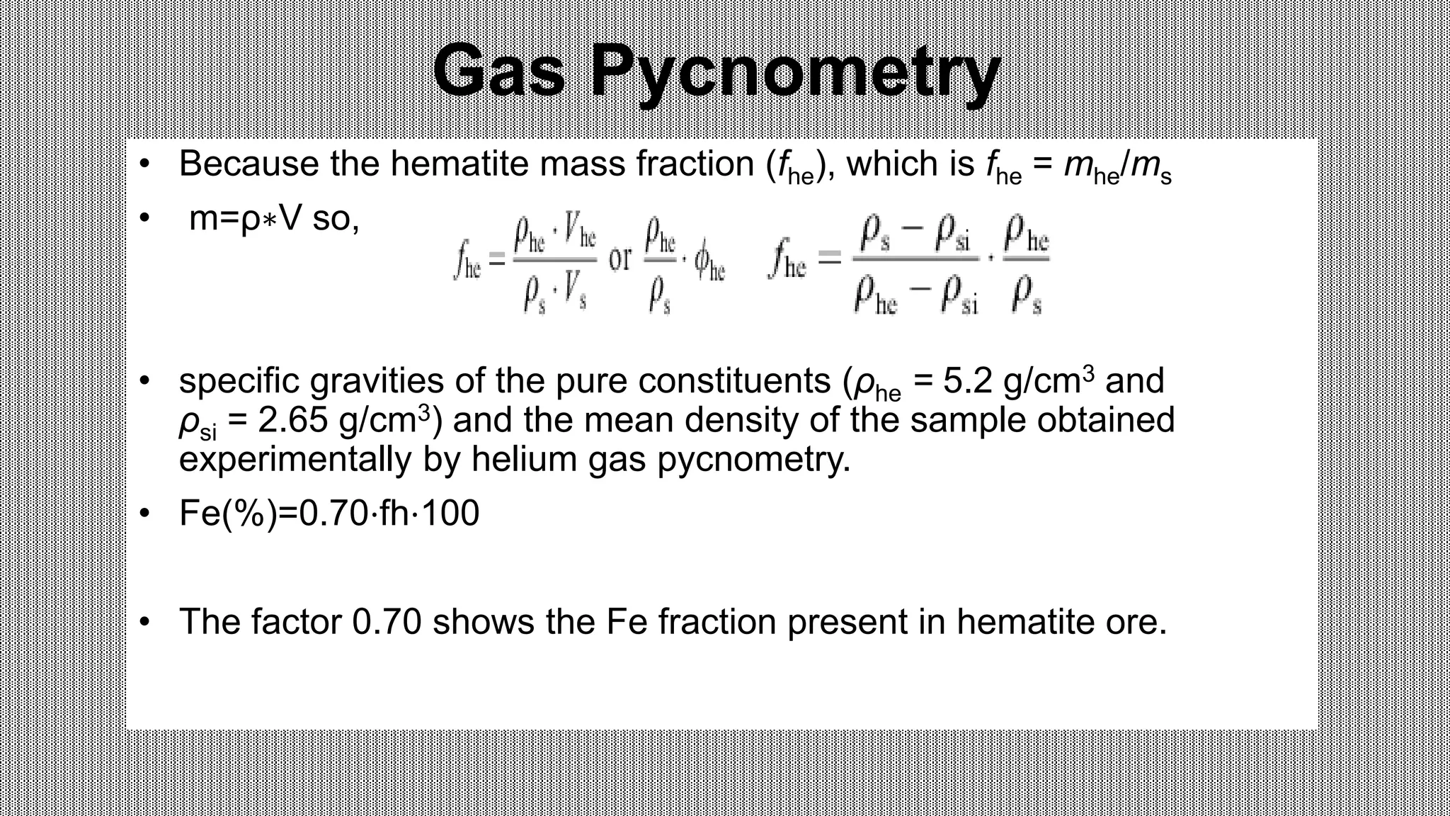 Gas Pycnometry
• Because the hematite mass fraction (fhe), which is fhe = mhe/ms
• m=ρ∗V so,
• specific gravities of the pure constituents (ρhe = 5.2 g/cm3 and
ρsi = 2.65 g/cm3) and the mean density of the sample obtained
experimentally by helium gas pycnometry.
• Fe(%)=0.70⋅fh⋅100
• The factor 0.70 shows the Fe fraction present in hematite ore.
 