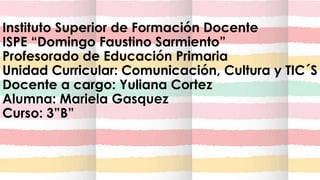 Instituto Superior de Formación Docente
ISPE “Domingo Faustino Sarmiento”
Profesorado de Educación Primaria
Unidad Curricular: Comunicación, Cultura y TIC´S
Docente a cargo: Yuliana Cortez
Alumna: Mariela Gasquez
Curso: 3”B”
 