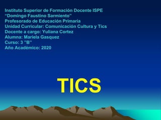 Instituto Superior de Formación Docente ISPE
“Domingo Faustino Sarmiento”
Profesorado de Educación Primaria
Unidad Curricular: Comunicación Cultura y Tics
Docente a cargo: Yuliana Cortez
Alumna: Mariela Gasquez
Curso: 3 ”B”
Año Académico: 2020
TICS
 