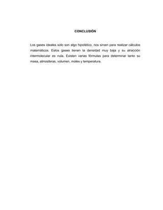 CONCLUSIÓN
Los gases ideales solo son algo hipotético, nos sirven para realizar cálculos
matemáticos. Estos gases tienen la densidad muy baja y su atracción
intermolecular es nula. Existen varias fórmulas para determinar tanto su
masa, atmosferas, volumen, moles y temperatura.
 