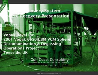 The Gas Recovery System
Sphere Recovery Presentation

Presents


Vopak Royal Inc.
2001 Vopak 6650 CBM VCM Sphere
Decontamination & Degassing
Operations Project
Teesside, UK
            Gulf Coast Consulting
            Strategy & Technology ConsultIng
                        Houston TX




                 www.gulfcoastconsultIng.net
 